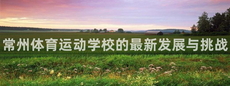 德国欧亿体育官方正版app集团：常州体育运动学校的最新发展与