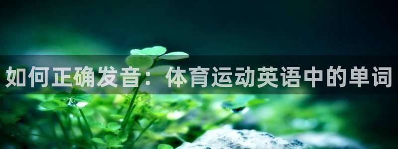 oety欧亿体育官网下载平台是正规平台吗知乎：如何正确发音：