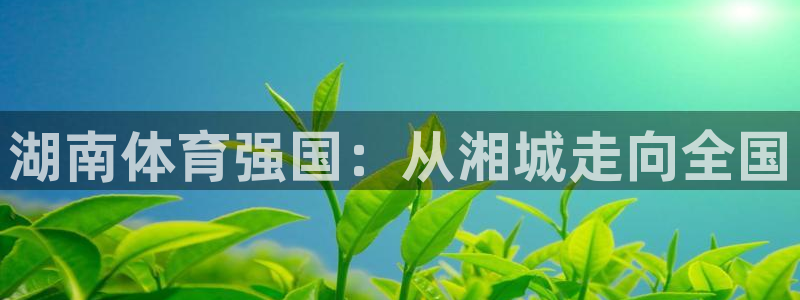 oety欧亿体育官网下载平台注册：湖南体育强国：从湘城走向全